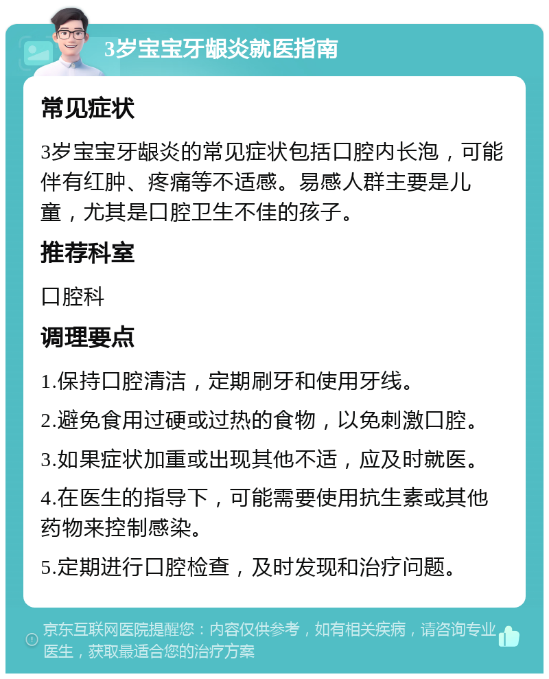 3岁宝宝牙龈炎就医指南 常见症状 3岁宝宝牙龈炎的常见症状包括口腔内长泡，可能伴有红肿、疼痛等不适感。易感人群主要是儿童，尤其是口腔卫生不佳的孩子。 推荐科室 口腔科 调理要点 1.保持口腔清洁，定期刷牙和使用牙线。 2.避免食用过硬或过热的食物，以免刺激口腔。 3.如果症状加重或出现其他不适，应及时就医。 4.在医生的指导下，可能需要使用抗生素或其他药物来控制感染。 5.定期进行口腔检查，及时发现和治疗问题。