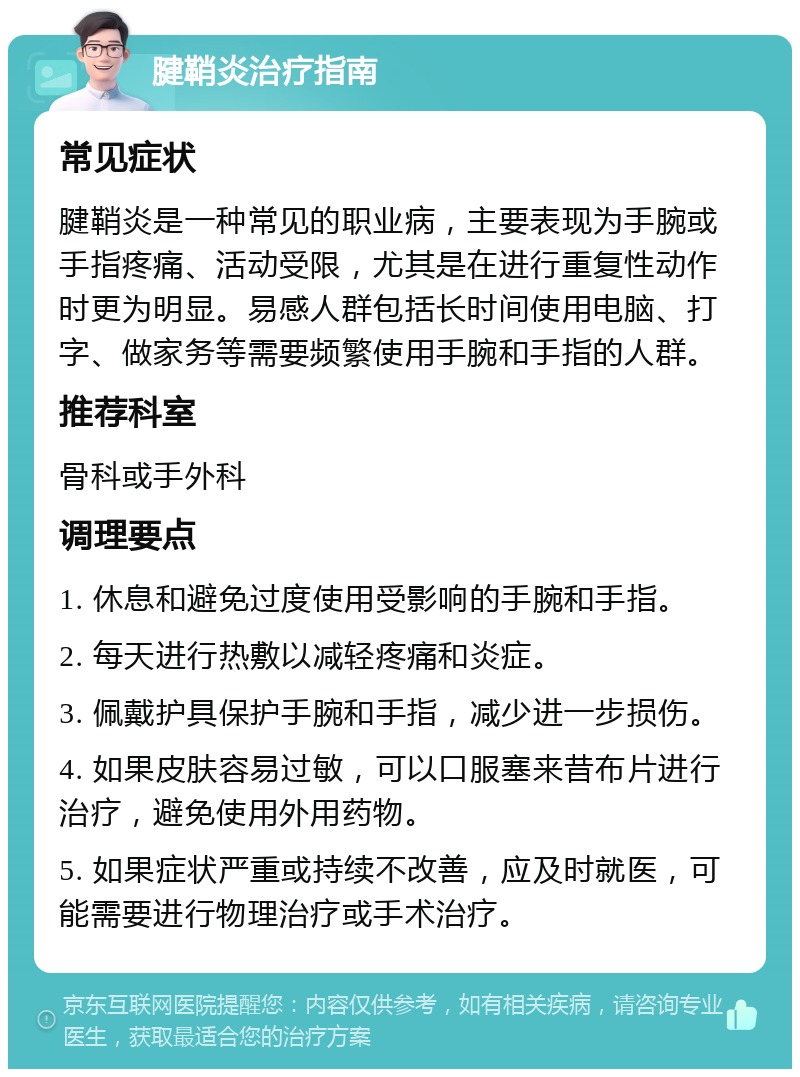 腱鞘炎治疗指南 常见症状 腱鞘炎是一种常见的职业病，主要表现为手腕或手指疼痛、活动受限，尤其是在进行重复性动作时更为明显。易感人群包括长时间使用电脑、打字、做家务等需要频繁使用手腕和手指的人群。 推荐科室 骨科或手外科 调理要点 1. 休息和避免过度使用受影响的手腕和手指。 2. 每天进行热敷以减轻疼痛和炎症。 3. 佩戴护具保护手腕和手指，减少进一步损伤。 4. 如果皮肤容易过敏，可以口服塞来昔布片进行治疗，避免使用外用药物。 5. 如果症状严重或持续不改善，应及时就医，可能需要进行物理治疗或手术治疗。