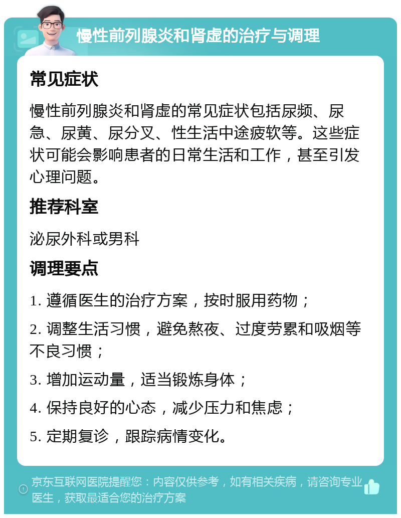 慢性前列腺炎和肾虚的治疗与调理 常见症状 慢性前列腺炎和肾虚的常见症状包括尿频、尿急、尿黄、尿分叉、性生活中途疲软等。这些症状可能会影响患者的日常生活和工作，甚至引发心理问题。 推荐科室 泌尿外科或男科 调理要点 1. 遵循医生的治疗方案，按时服用药物； 2. 调整生活习惯，避免熬夜、过度劳累和吸烟等不良习惯； 3. 增加运动量，适当锻炼身体； 4. 保持良好的心态，减少压力和焦虑； 5. 定期复诊，跟踪病情变化。