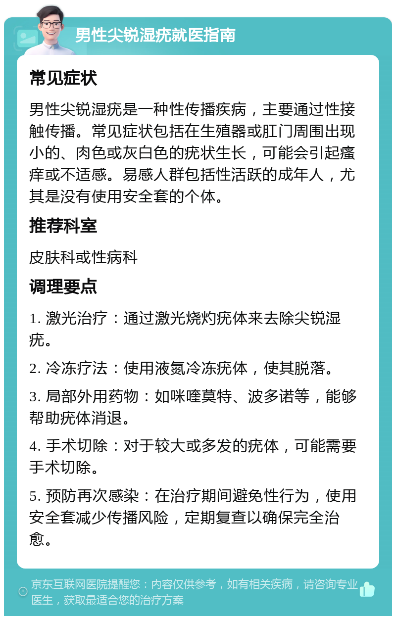 男性尖锐湿疣就医指南 常见症状 男性尖锐湿疣是一种性传播疾病，主要通过性接触传播。常见症状包括在生殖器或肛门周围出现小的、肉色或灰白色的疣状生长，可能会引起瘙痒或不适感。易感人群包括性活跃的成年人，尤其是没有使用安全套的个体。 推荐科室 皮肤科或性病科 调理要点 1. 激光治疗：通过激光烧灼疣体来去除尖锐湿疣。 2. 冷冻疗法：使用液氮冷冻疣体，使其脱落。 3. 局部外用药物：如咪喹莫特、波多诺等，能够帮助疣体消退。 4. 手术切除：对于较大或多发的疣体，可能需要手术切除。 5. 预防再次感染：在治疗期间避免性行为，使用安全套减少传播风险，定期复查以确保完全治愈。