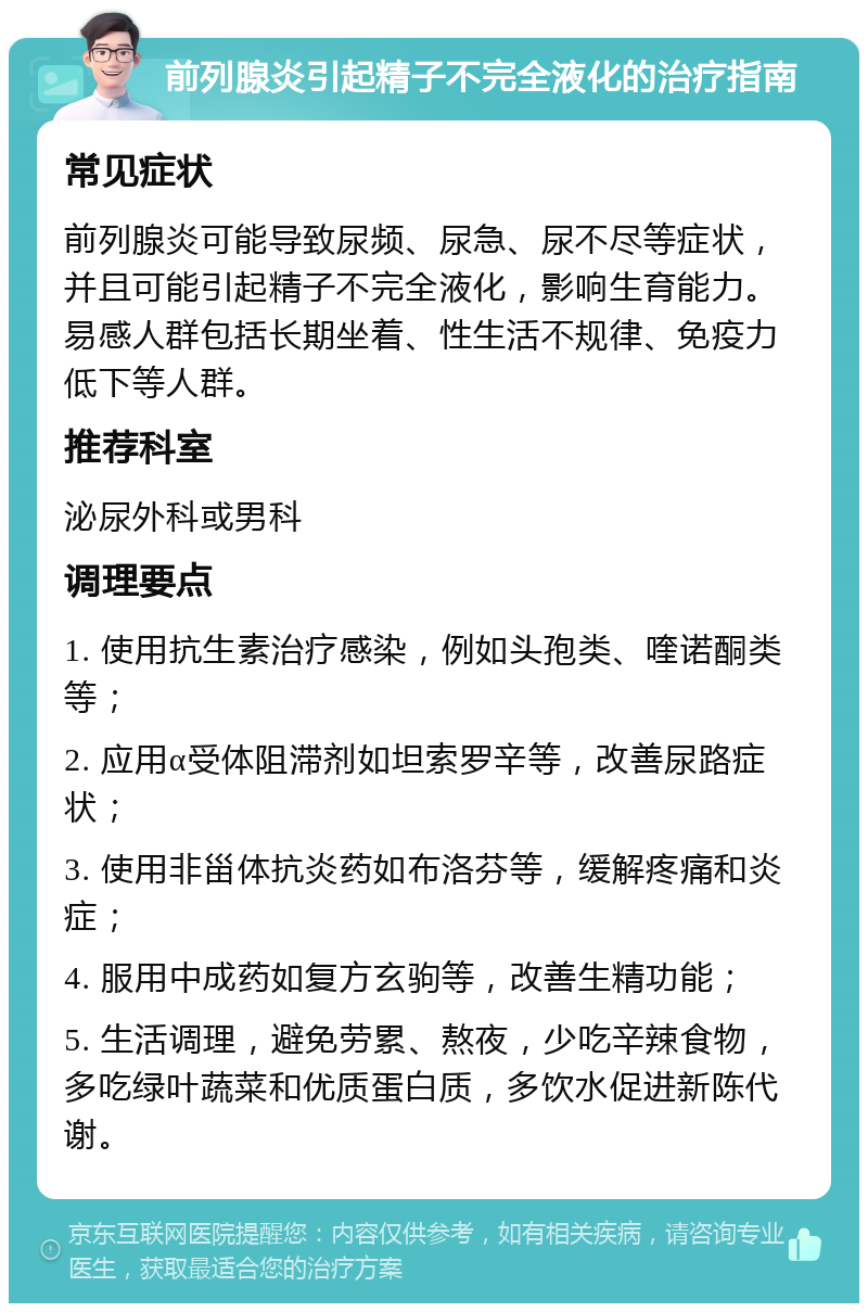 前列腺炎引起精子不完全液化的治疗指南 常见症状 前列腺炎可能导致尿频、尿急、尿不尽等症状，并且可能引起精子不完全液化，影响生育能力。易感人群包括长期坐着、性生活不规律、免疫力低下等人群。 推荐科室 泌尿外科或男科 调理要点 1. 使用抗生素治疗感染，例如头孢类、喹诺酮类等； 2. 应用α受体阻滞剂如坦索罗辛等，改善尿路症状； 3. 使用非甾体抗炎药如布洛芬等，缓解疼痛和炎症； 4. 服用中成药如复方玄驹等，改善生精功能； 5. 生活调理，避免劳累、熬夜，少吃辛辣食物，多吃绿叶蔬菜和优质蛋白质，多饮水促进新陈代谢。