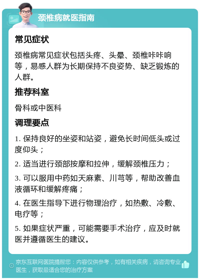 颈椎病就医指南 常见症状 颈椎病常见症状包括头疼、头晕、颈椎咔咔响等，易感人群为长期保持不良姿势、缺乏锻炼的人群。 推荐科室 骨科或中医科 调理要点 1. 保持良好的坐姿和站姿，避免长时间低头或过度仰头； 2. 适当进行颈部按摩和拉伸，缓解颈椎压力； 3. 可以服用中药如天麻素、川芎等，帮助改善血液循环和缓解疼痛； 4. 在医生指导下进行物理治疗，如热敷、冷敷、电疗等； 5. 如果症状严重，可能需要手术治疗，应及时就医并遵循医生的建议。