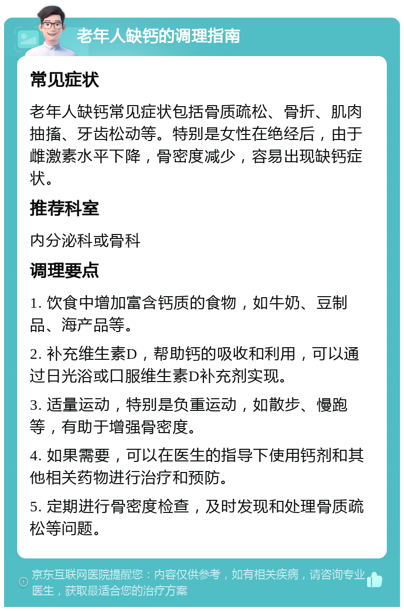 老年人缺钙的调理指南 常见症状 老年人缺钙常见症状包括骨质疏松、骨折、肌肉抽搐、牙齿松动等。特别是女性在绝经后，由于雌激素水平下降，骨密度减少，容易出现缺钙症状。 推荐科室 内分泌科或骨科 调理要点 1. 饮食中增加富含钙质的食物，如牛奶、豆制品、海产品等。 2. 补充维生素D，帮助钙的吸收和利用，可以通过日光浴或口服维生素D补充剂实现。 3. 适量运动，特别是负重运动，如散步、慢跑等，有助于增强骨密度。 4. 如果需要，可以在医生的指导下使用钙剂和其他相关药物进行治疗和预防。 5. 定期进行骨密度检查，及时发现和处理骨质疏松等问题。