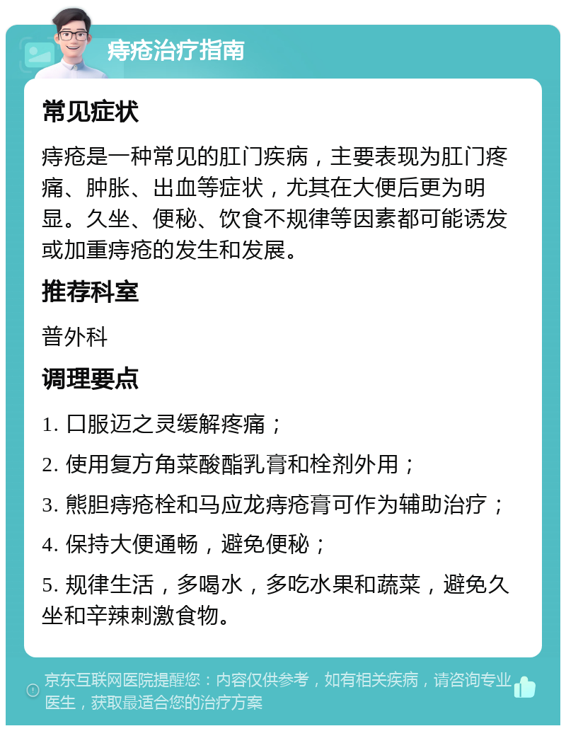 痔疮治疗指南 常见症状 痔疮是一种常见的肛门疾病，主要表现为肛门疼痛、肿胀、出血等症状，尤其在大便后更为明显。久坐、便秘、饮食不规律等因素都可能诱发或加重痔疮的发生和发展。 推荐科室 普外科 调理要点 1. 口服迈之灵缓解疼痛； 2. 使用复方角菜酸酯乳膏和栓剂外用； 3. 熊胆痔疮栓和马应龙痔疮膏可作为辅助治疗； 4. 保持大便通畅，避免便秘； 5. 规律生活，多喝水，多吃水果和蔬菜，避免久坐和辛辣刺激食物。