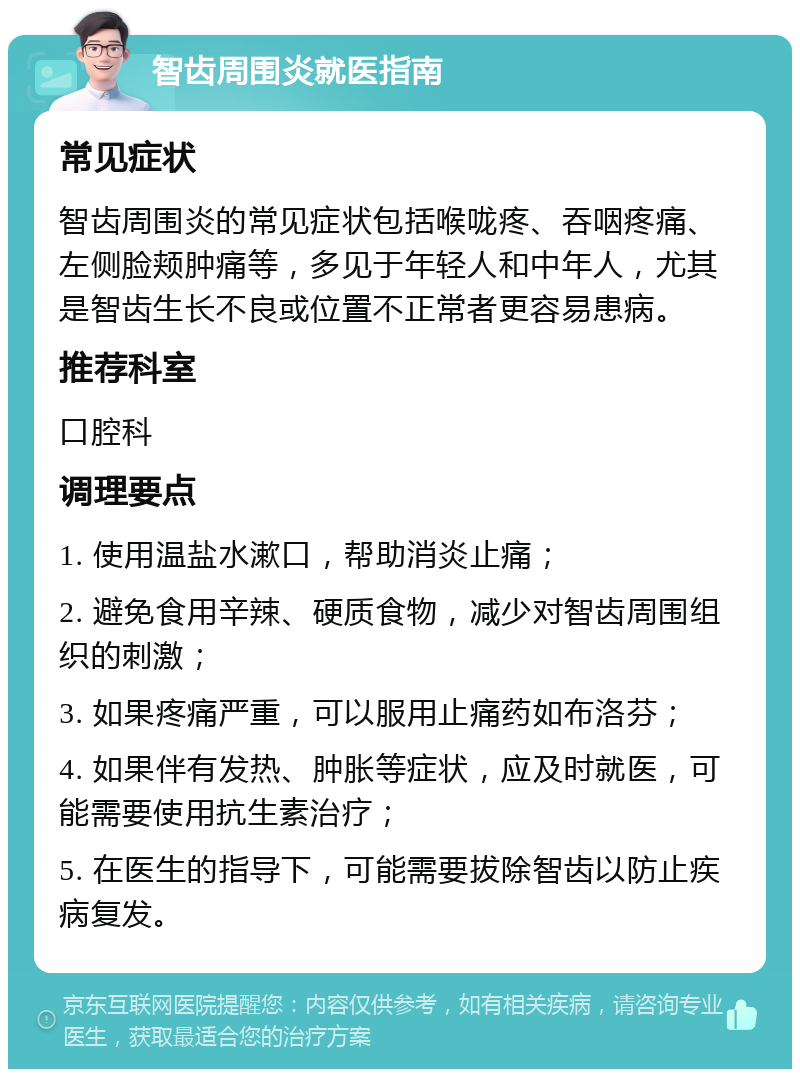 智齿周围炎就医指南 常见症状 智齿周围炎的常见症状包括喉咙疼、吞咽疼痛、左侧脸颊肿痛等，多见于年轻人和中年人，尤其是智齿生长不良或位置不正常者更容易患病。 推荐科室 口腔科 调理要点 1. 使用温盐水漱口，帮助消炎止痛； 2. 避免食用辛辣、硬质食物，减少对智齿周围组织的刺激； 3. 如果疼痛严重，可以服用止痛药如布洛芬； 4. 如果伴有发热、肿胀等症状，应及时就医，可能需要使用抗生素治疗； 5. 在医生的指导下，可能需要拔除智齿以防止疾病复发。