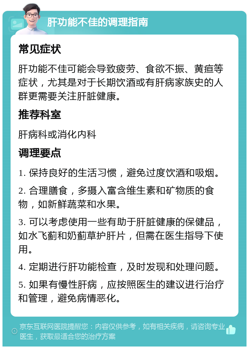 肝功能不佳的调理指南 常见症状 肝功能不佳可能会导致疲劳、食欲不振、黄疸等症状，尤其是对于长期饮酒或有肝病家族史的人群更需要关注肝脏健康。 推荐科室 肝病科或消化内科 调理要点 1. 保持良好的生活习惯，避免过度饮酒和吸烟。 2. 合理膳食，多摄入富含维生素和矿物质的食物，如新鲜蔬菜和水果。 3. 可以考虑使用一些有助于肝脏健康的保健品，如水飞蓟和奶蓟草护肝片，但需在医生指导下使用。 4. 定期进行肝功能检查，及时发现和处理问题。 5. 如果有慢性肝病，应按照医生的建议进行治疗和管理，避免病情恶化。