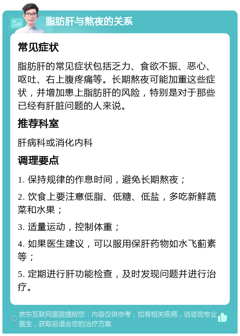 脂肪肝与熬夜的关系 常见症状 脂肪肝的常见症状包括乏力、食欲不振、恶心、呕吐、右上腹疼痛等。长期熬夜可能加重这些症状，并增加患上脂肪肝的风险，特别是对于那些已经有肝脏问题的人来说。 推荐科室 肝病科或消化内科 调理要点 1. 保持规律的作息时间，避免长期熬夜； 2. 饮食上要注意低脂、低糖、低盐，多吃新鲜蔬菜和水果； 3. 适量运动，控制体重； 4. 如果医生建议，可以服用保肝药物如水飞蓟素等； 5. 定期进行肝功能检查，及时发现问题并进行治疗。