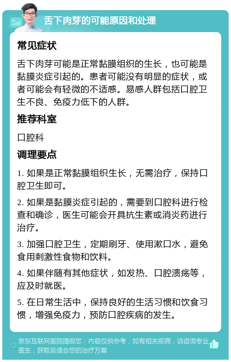 舌下肉芽的可能原因和处理 常见症状 舌下肉芽可能是正常黏膜组织的生长，也可能是黏膜炎症引起的。患者可能没有明显的症状，或者可能会有轻微的不适感。易感人群包括口腔卫生不良、免疫力低下的人群。 推荐科室 口腔科 调理要点 1. 如果是正常黏膜组织生长，无需治疗，保持口腔卫生即可。 2. 如果是黏膜炎症引起的，需要到口腔科进行检查和确诊，医生可能会开具抗生素或消炎药进行治疗。 3. 加强口腔卫生，定期刷牙、使用漱口水，避免食用刺激性食物和饮料。 4. 如果伴随有其他症状，如发热、口腔溃疡等，应及时就医。 5. 在日常生活中，保持良好的生活习惯和饮食习惯，增强免疫力，预防口腔疾病的发生。