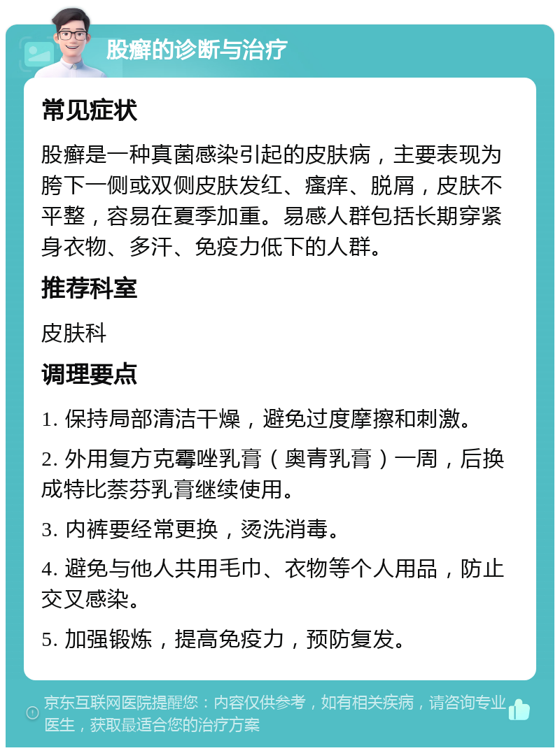 股癣的诊断与治疗 常见症状 股癣是一种真菌感染引起的皮肤病，主要表现为胯下一侧或双侧皮肤发红、瘙痒、脱屑，皮肤不平整，容易在夏季加重。易感人群包括长期穿紧身衣物、多汗、免疫力低下的人群。 推荐科室 皮肤科 调理要点 1. 保持局部清洁干燥，避免过度摩擦和刺激。 2. 外用复方克霉唑乳膏（奥青乳膏）一周，后换成特比萘芬乳膏继续使用。 3. 内裤要经常更换，烫洗消毒。 4. 避免与他人共用毛巾、衣物等个人用品，防止交叉感染。 5. 加强锻炼，提高免疫力，预防复发。