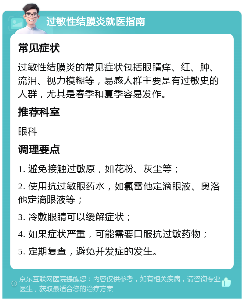 过敏性结膜炎就医指南 常见症状 过敏性结膜炎的常见症状包括眼睛痒、红、肿、流泪、视力模糊等，易感人群主要是有过敏史的人群，尤其是春季和夏季容易发作。 推荐科室 眼科 调理要点 1. 避免接触过敏原，如花粉、灰尘等； 2. 使用抗过敏眼药水，如氯雷他定滴眼液、奥洛他定滴眼液等； 3. 冷敷眼睛可以缓解症状； 4. 如果症状严重，可能需要口服抗过敏药物； 5. 定期复查，避免并发症的发生。