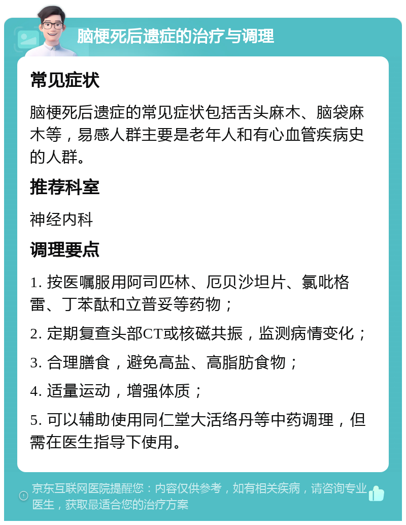 脑梗死后遗症的治疗与调理 常见症状 脑梗死后遗症的常见症状包括舌头麻木、脑袋麻木等，易感人群主要是老年人和有心血管疾病史的人群。 推荐科室 神经内科 调理要点 1. 按医嘱服用阿司匹林、厄贝沙坦片、氯吡格雷、丁苯酞和立普妥等药物； 2. 定期复查头部CT或核磁共振，监测病情变化； 3. 合理膳食，避免高盐、高脂肪食物； 4. 适量运动，增强体质； 5. 可以辅助使用同仁堂大活络丹等中药调理，但需在医生指导下使用。