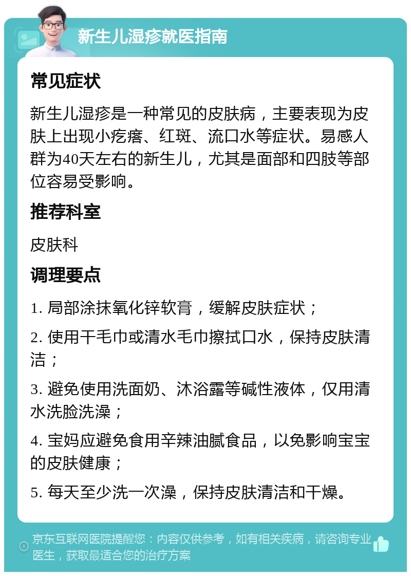 新生儿湿疹就医指南 常见症状 新生儿湿疹是一种常见的皮肤病，主要表现为皮肤上出现小疙瘩、红斑、流口水等症状。易感人群为40天左右的新生儿，尤其是面部和四肢等部位容易受影响。 推荐科室 皮肤科 调理要点 1. 局部涂抹氧化锌软膏，缓解皮肤症状； 2. 使用干毛巾或清水毛巾擦拭口水，保持皮肤清洁； 3. 避免使用洗面奶、沐浴露等碱性液体，仅用清水洗脸洗澡； 4. 宝妈应避免食用辛辣油腻食品，以免影响宝宝的皮肤健康； 5. 每天至少洗一次澡，保持皮肤清洁和干燥。