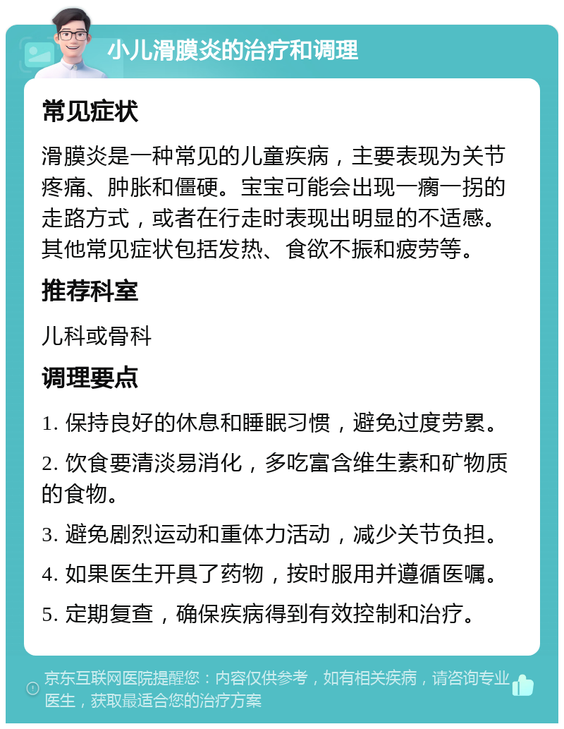 小儿滑膜炎的治疗和调理 常见症状 滑膜炎是一种常见的儿童疾病，主要表现为关节疼痛、肿胀和僵硬。宝宝可能会出现一瘸一拐的走路方式，或者在行走时表现出明显的不适感。其他常见症状包括发热、食欲不振和疲劳等。 推荐科室 儿科或骨科 调理要点 1. 保持良好的休息和睡眠习惯，避免过度劳累。 2. 饮食要清淡易消化，多吃富含维生素和矿物质的食物。 3. 避免剧烈运动和重体力活动，减少关节负担。 4. 如果医生开具了药物，按时服用并遵循医嘱。 5. 定期复查，确保疾病得到有效控制和治疗。