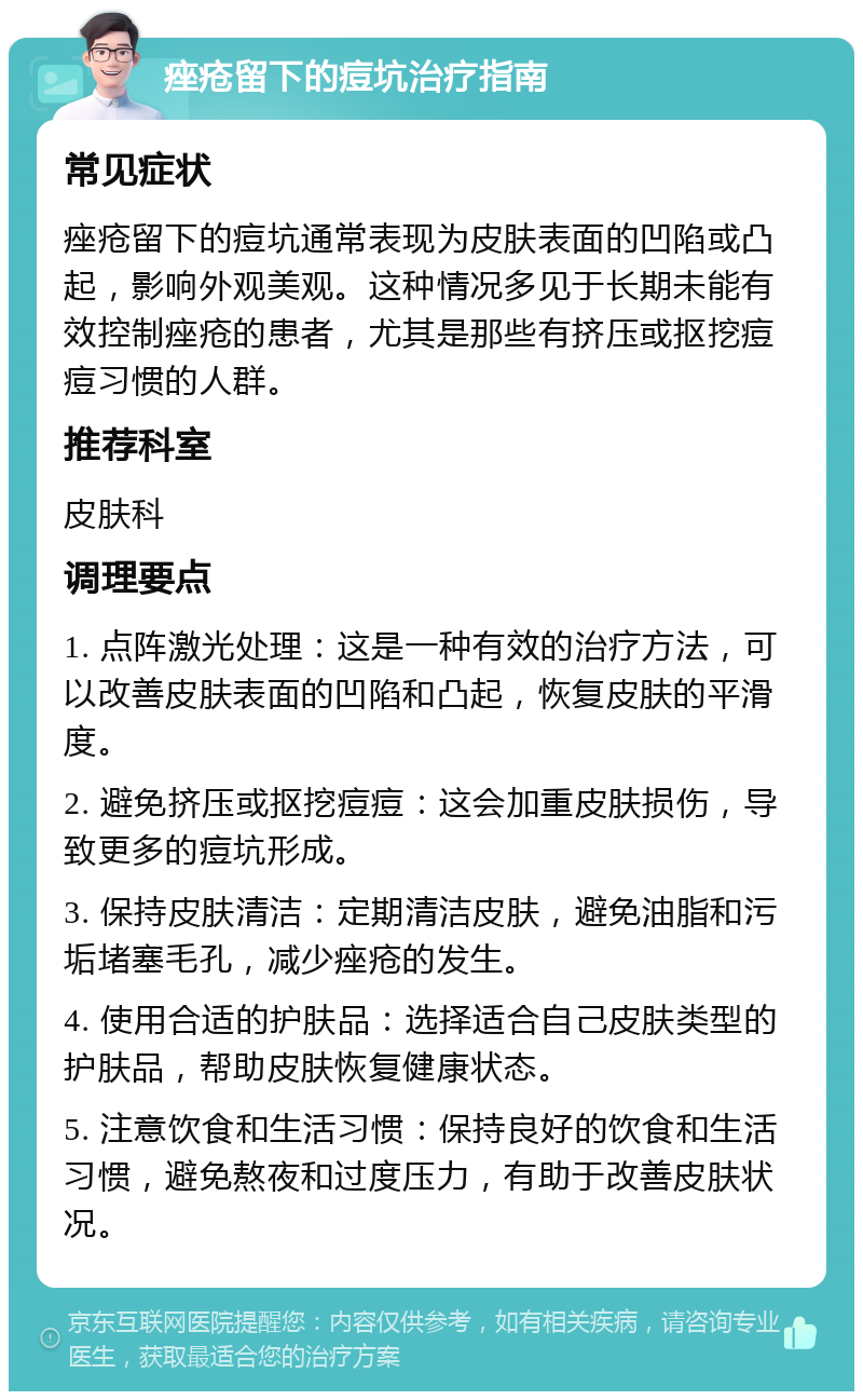 痤疮留下的痘坑治疗指南 常见症状 痤疮留下的痘坑通常表现为皮肤表面的凹陷或凸起，影响外观美观。这种情况多见于长期未能有效控制痤疮的患者，尤其是那些有挤压或抠挖痘痘习惯的人群。 推荐科室 皮肤科 调理要点 1. 点阵激光处理：这是一种有效的治疗方法，可以改善皮肤表面的凹陷和凸起，恢复皮肤的平滑度。 2. 避免挤压或抠挖痘痘：这会加重皮肤损伤，导致更多的痘坑形成。 3. 保持皮肤清洁：定期清洁皮肤，避免油脂和污垢堵塞毛孔，减少痤疮的发生。 4. 使用合适的护肤品：选择适合自己皮肤类型的护肤品，帮助皮肤恢复健康状态。 5. 注意饮食和生活习惯：保持良好的饮食和生活习惯，避免熬夜和过度压力，有助于改善皮肤状况。