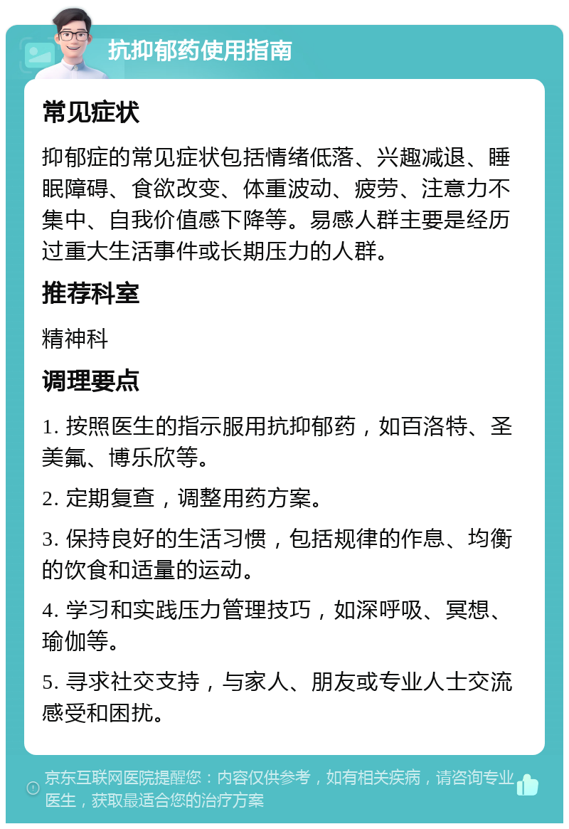 抗抑郁药使用指南 常见症状 抑郁症的常见症状包括情绪低落、兴趣减退、睡眠障碍、食欲改变、体重波动、疲劳、注意力不集中、自我价值感下降等。易感人群主要是经历过重大生活事件或长期压力的人群。 推荐科室 精神科 调理要点 1. 按照医生的指示服用抗抑郁药，如百洛特、圣美氟、博乐欣等。 2. 定期复查，调整用药方案。 3. 保持良好的生活习惯，包括规律的作息、均衡的饮食和适量的运动。 4. 学习和实践压力管理技巧，如深呼吸、冥想、瑜伽等。 5. 寻求社交支持，与家人、朋友或专业人士交流感受和困扰。