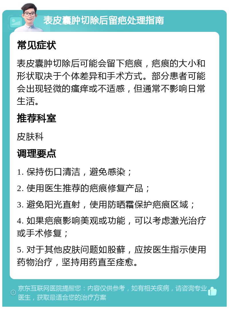 表皮囊肿切除后留疤处理指南 常见症状 表皮囊肿切除后可能会留下疤痕，疤痕的大小和形状取决于个体差异和手术方式。部分患者可能会出现轻微的瘙痒或不适感，但通常不影响日常生活。 推荐科室 皮肤科 调理要点 1. 保持伤口清洁，避免感染； 2. 使用医生推荐的疤痕修复产品； 3. 避免阳光直射，使用防晒霜保护疤痕区域； 4. 如果疤痕影响美观或功能，可以考虑激光治疗或手术修复； 5. 对于其他皮肤问题如股藓，应按医生指示使用药物治疗，坚持用药直至痊愈。