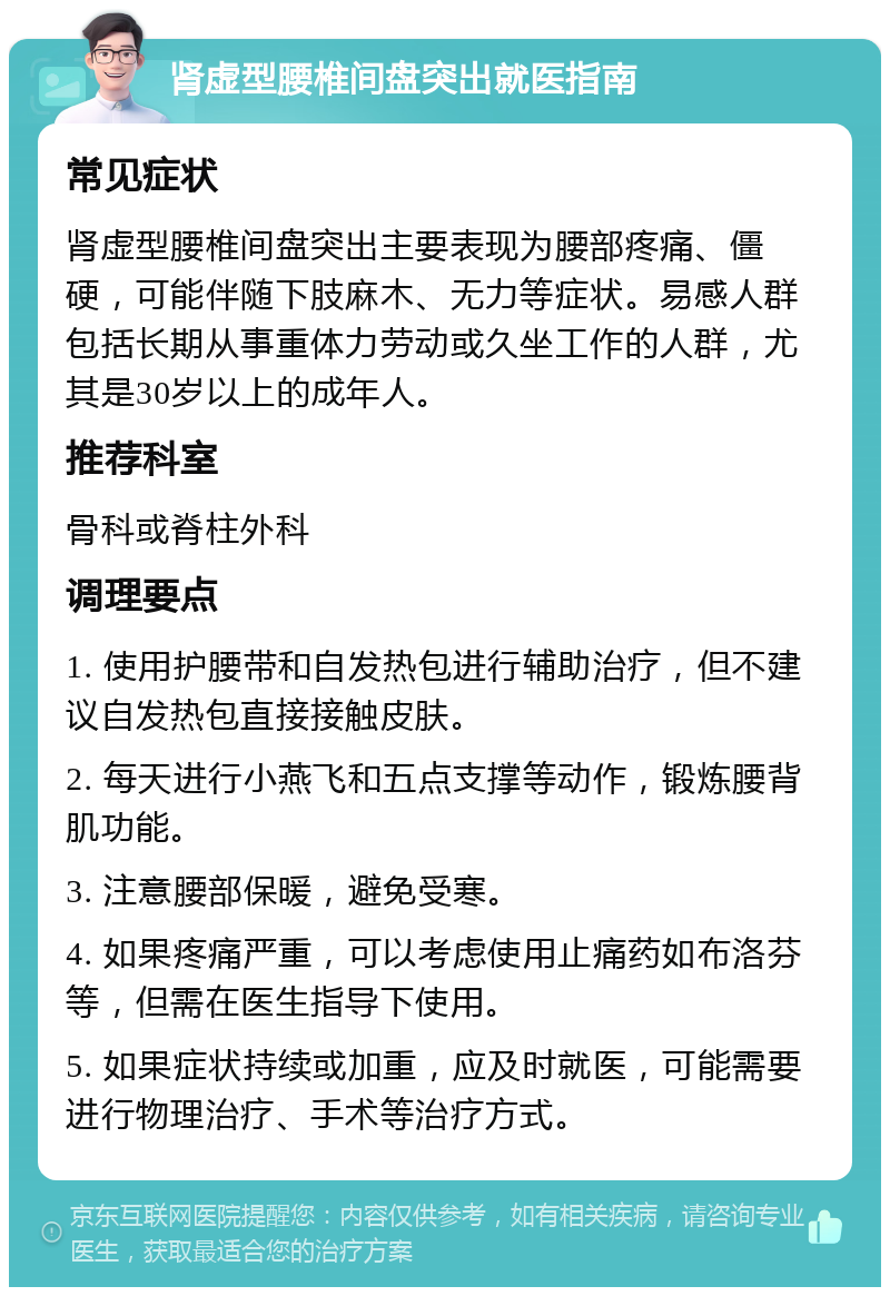 肾虚型腰椎间盘突出就医指南 常见症状 肾虚型腰椎间盘突出主要表现为腰部疼痛、僵硬，可能伴随下肢麻木、无力等症状。易感人群包括长期从事重体力劳动或久坐工作的人群，尤其是30岁以上的成年人。 推荐科室 骨科或脊柱外科 调理要点 1. 使用护腰带和自发热包进行辅助治疗，但不建议自发热包直接接触皮肤。 2. 每天进行小燕飞和五点支撑等动作，锻炼腰背肌功能。 3. 注意腰部保暖，避免受寒。 4. 如果疼痛严重，可以考虑使用止痛药如布洛芬等，但需在医生指导下使用。 5. 如果症状持续或加重，应及时就医，可能需要进行物理治疗、手术等治疗方式。