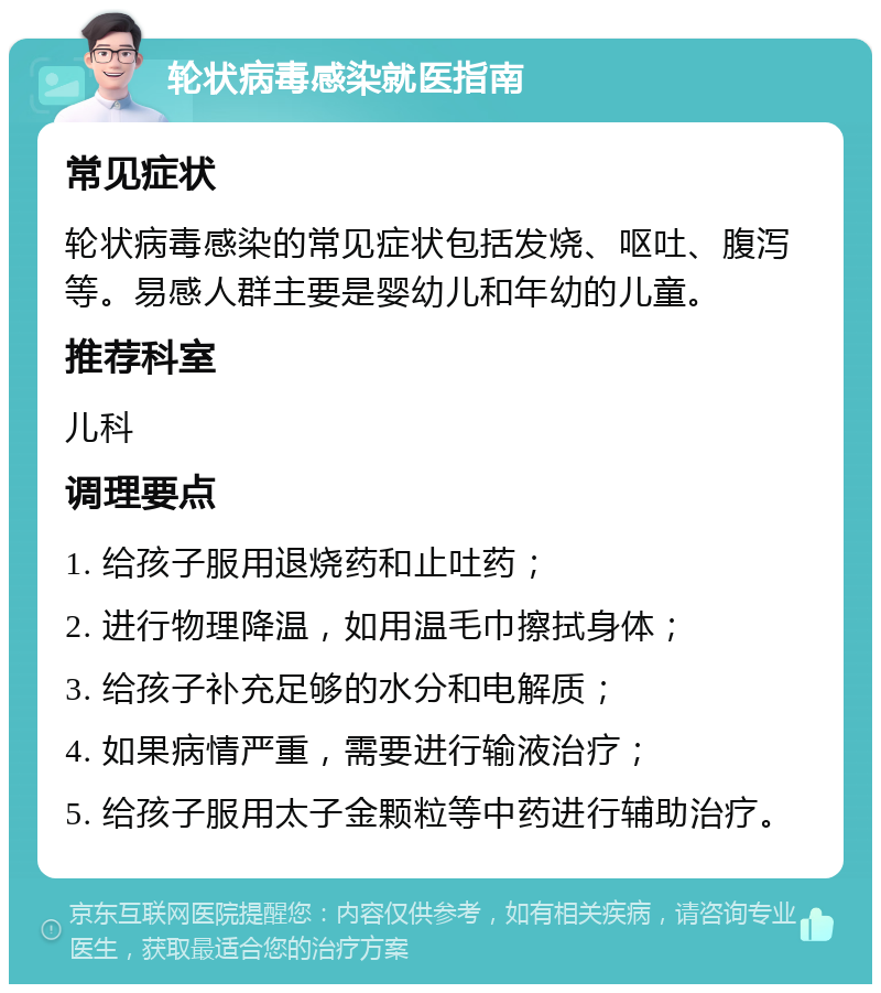 轮状病毒感染就医指南 常见症状 轮状病毒感染的常见症状包括发烧、呕吐、腹泻等。易感人群主要是婴幼儿和年幼的儿童。 推荐科室 儿科 调理要点 1. 给孩子服用退烧药和止吐药； 2. 进行物理降温，如用温毛巾擦拭身体； 3. 给孩子补充足够的水分和电解质； 4. 如果病情严重，需要进行输液治疗； 5. 给孩子服用太子金颗粒等中药进行辅助治疗。