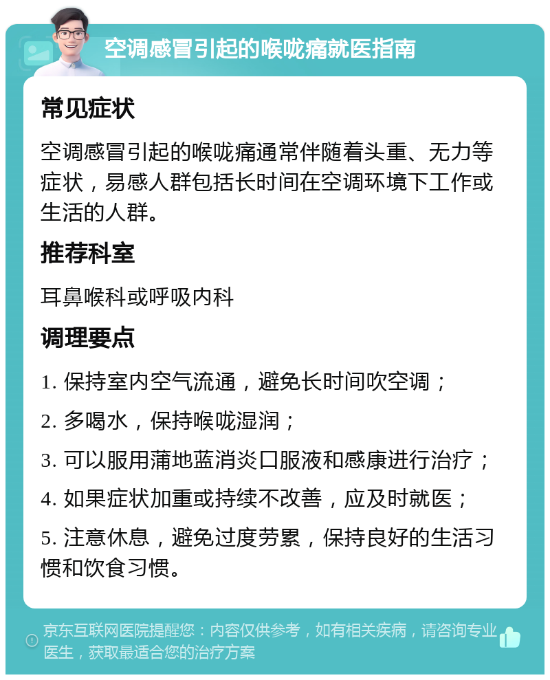 空调感冒引起的喉咙痛就医指南 常见症状 空调感冒引起的喉咙痛通常伴随着头重、无力等症状，易感人群包括长时间在空调环境下工作或生活的人群。 推荐科室 耳鼻喉科或呼吸内科 调理要点 1. 保持室内空气流通，避免长时间吹空调； 2. 多喝水，保持喉咙湿润； 3. 可以服用蒲地蓝消炎口服液和感康进行治疗； 4. 如果症状加重或持续不改善，应及时就医； 5. 注意休息，避免过度劳累，保持良好的生活习惯和饮食习惯。