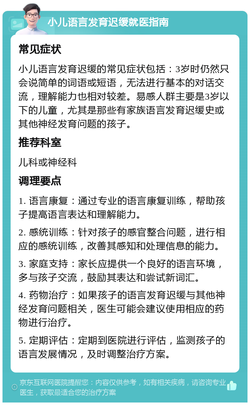 小儿语言发育迟缓就医指南 常见症状 小儿语言发育迟缓的常见症状包括：3岁时仍然只会说简单的词语或短语，无法进行基本的对话交流，理解能力也相对较差。易感人群主要是3岁以下的儿童，尤其是那些有家族语言发育迟缓史或其他神经发育问题的孩子。 推荐科室 儿科或神经科 调理要点 1. 语言康复：通过专业的语言康复训练，帮助孩子提高语言表达和理解能力。 2. 感统训练：针对孩子的感官整合问题，进行相应的感统训练，改善其感知和处理信息的能力。 3. 家庭支持：家长应提供一个良好的语言环境，多与孩子交流，鼓励其表达和尝试新词汇。 4. 药物治疗：如果孩子的语言发育迟缓与其他神经发育问题相关，医生可能会建议使用相应的药物进行治疗。 5. 定期评估：定期到医院进行评估，监测孩子的语言发展情况，及时调整治疗方案。