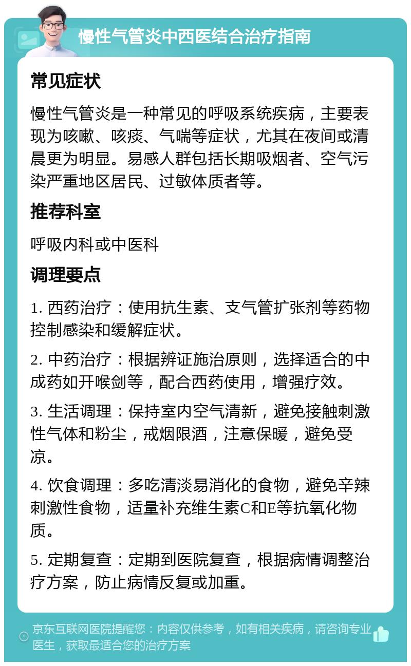 慢性气管炎中西医结合治疗指南 常见症状 慢性气管炎是一种常见的呼吸系统疾病，主要表现为咳嗽、咳痰、气喘等症状，尤其在夜间或清晨更为明显。易感人群包括长期吸烟者、空气污染严重地区居民、过敏体质者等。 推荐科室 呼吸内科或中医科 调理要点 1. 西药治疗：使用抗生素、支气管扩张剂等药物控制感染和缓解症状。 2. 中药治疗：根据辨证施治原则，选择适合的中成药如开喉剑等，配合西药使用，增强疗效。 3. 生活调理：保持室内空气清新，避免接触刺激性气体和粉尘，戒烟限酒，注意保暖，避免受凉。 4. 饮食调理：多吃清淡易消化的食物，避免辛辣刺激性食物，适量补充维生素C和E等抗氧化物质。 5. 定期复查：定期到医院复查，根据病情调整治疗方案，防止病情反复或加重。