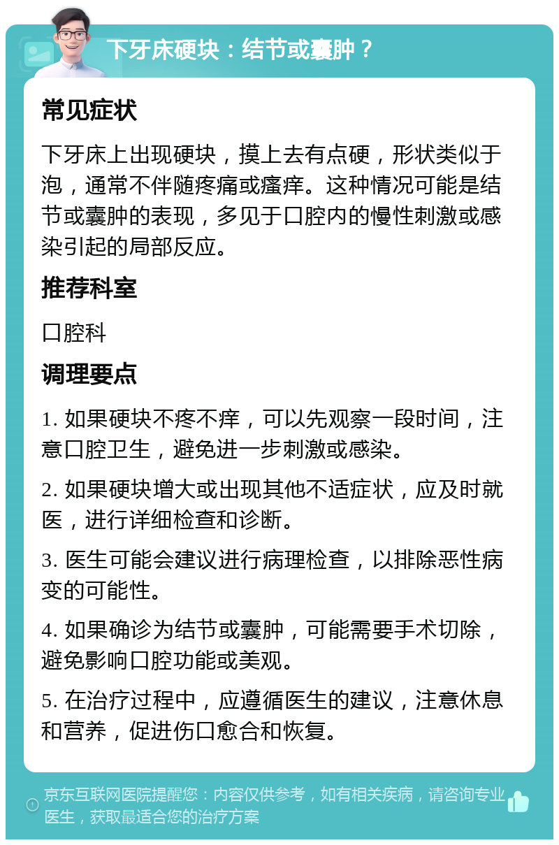 下牙床硬块：结节或囊肿？ 常见症状 下牙床上出现硬块，摸上去有点硬，形状类似于泡，通常不伴随疼痛或瘙痒。这种情况可能是结节或囊肿的表现，多见于口腔内的慢性刺激或感染引起的局部反应。 推荐科室 口腔科 调理要点 1. 如果硬块不疼不痒，可以先观察一段时间，注意口腔卫生，避免进一步刺激或感染。 2. 如果硬块增大或出现其他不适症状，应及时就医，进行详细检查和诊断。 3. 医生可能会建议进行病理检查，以排除恶性病变的可能性。 4. 如果确诊为结节或囊肿，可能需要手术切除，避免影响口腔功能或美观。 5. 在治疗过程中，应遵循医生的建议，注意休息和营养，促进伤口愈合和恢复。