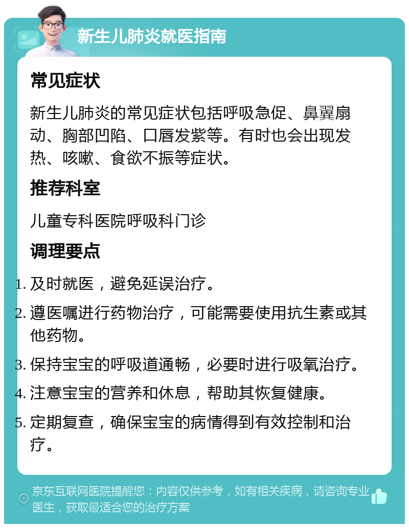 新生儿肺炎就医指南 常见症状 新生儿肺炎的常见症状包括呼吸急促、鼻翼扇动、胸部凹陷、口唇发紫等。有时也会出现发热、咳嗽、食欲不振等症状。 推荐科室 儿童专科医院呼吸科门诊 调理要点 及时就医，避免延误治疗。 遵医嘱进行药物治疗，可能需要使用抗生素或其他药物。 保持宝宝的呼吸道通畅，必要时进行吸氧治疗。 注意宝宝的营养和休息，帮助其恢复健康。 定期复查，确保宝宝的病情得到有效控制和治疗。