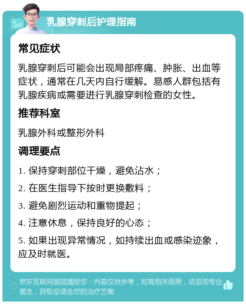 乳腺穿刺后护理指南 常见症状 乳腺穿刺后可能会出现局部疼痛、肿胀、出血等症状，通常在几天内自行缓解。易感人群包括有乳腺疾病或需要进行乳腺穿刺检查的女性。 推荐科室 乳腺外科或整形外科 调理要点 1. 保持穿刺部位干燥，避免沾水； 2. 在医生指导下按时更换敷料； 3. 避免剧烈运动和重物提起； 4. 注意休息，保持良好的心态； 5. 如果出现异常情况，如持续出血或感染迹象，应及时就医。