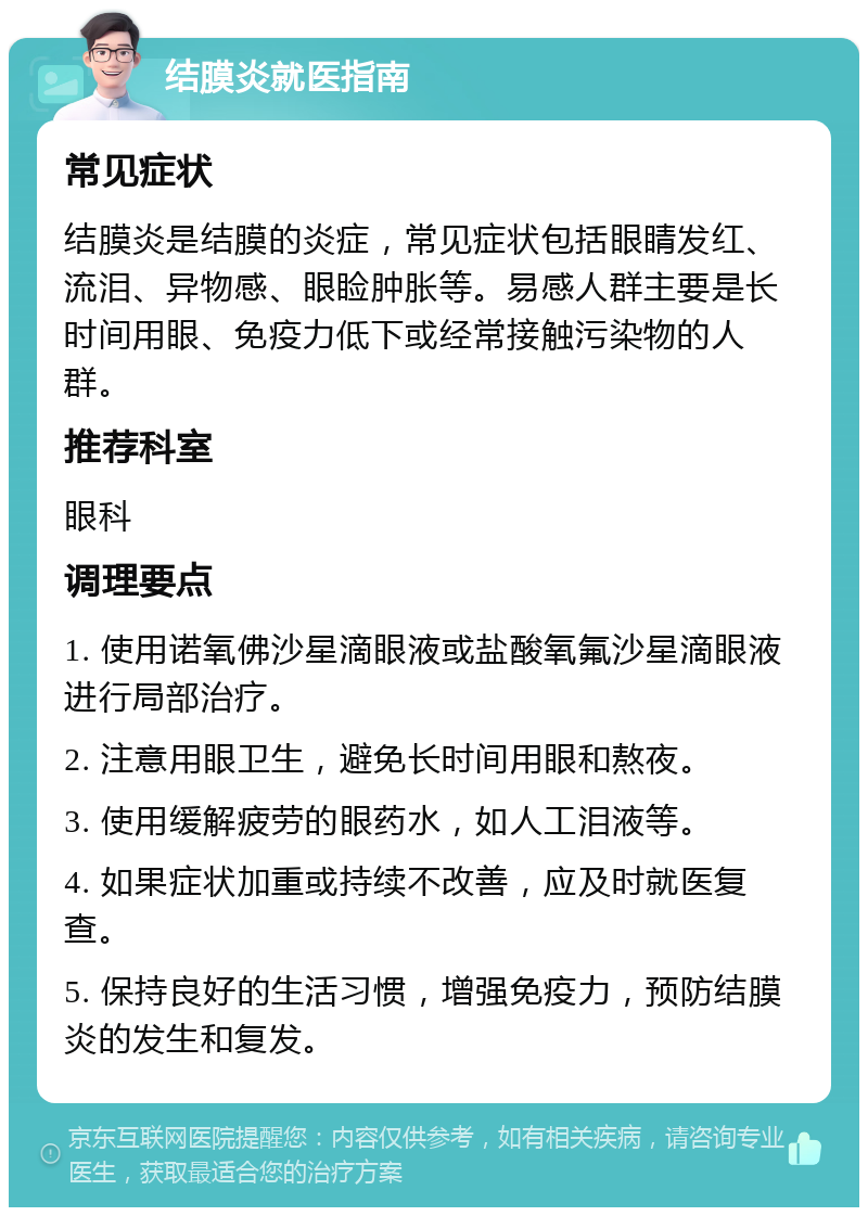 结膜炎就医指南 常见症状 结膜炎是结膜的炎症，常见症状包括眼睛发红、流泪、异物感、眼睑肿胀等。易感人群主要是长时间用眼、免疫力低下或经常接触污染物的人群。 推荐科室 眼科 调理要点 1. 使用诺氧佛沙星滴眼液或盐酸氧氟沙星滴眼液进行局部治疗。 2. 注意用眼卫生，避免长时间用眼和熬夜。 3. 使用缓解疲劳的眼药水，如人工泪液等。 4. 如果症状加重或持续不改善，应及时就医复查。 5. 保持良好的生活习惯，增强免疫力，预防结膜炎的发生和复发。