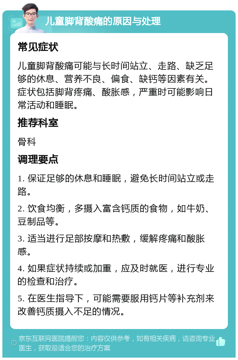 儿童脚背酸痛的原因与处理 常见症状 儿童脚背酸痛可能与长时间站立、走路、缺乏足够的休息、营养不良、偏食、缺钙等因素有关。症状包括脚背疼痛、酸胀感，严重时可能影响日常活动和睡眠。 推荐科室 骨科 调理要点 1. 保证足够的休息和睡眠，避免长时间站立或走路。 2. 饮食均衡，多摄入富含钙质的食物，如牛奶、豆制品等。 3. 适当进行足部按摩和热敷，缓解疼痛和酸胀感。 4. 如果症状持续或加重，应及时就医，进行专业的检查和治疗。 5. 在医生指导下，可能需要服用钙片等补充剂来改善钙质摄入不足的情况。