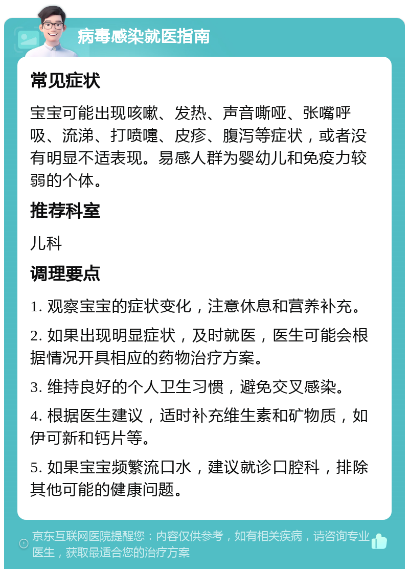 病毒感染就医指南 常见症状 宝宝可能出现咳嗽、发热、声音嘶哑、张嘴呼吸、流涕、打喷嚏、皮疹、腹泻等症状，或者没有明显不适表现。易感人群为婴幼儿和免疫力较弱的个体。 推荐科室 儿科 调理要点 1. 观察宝宝的症状变化，注意休息和营养补充。 2. 如果出现明显症状，及时就医，医生可能会根据情况开具相应的药物治疗方案。 3. 维持良好的个人卫生习惯，避免交叉感染。 4. 根据医生建议，适时补充维生素和矿物质，如伊可新和钙片等。 5. 如果宝宝频繁流口水，建议就诊口腔科，排除其他可能的健康问题。