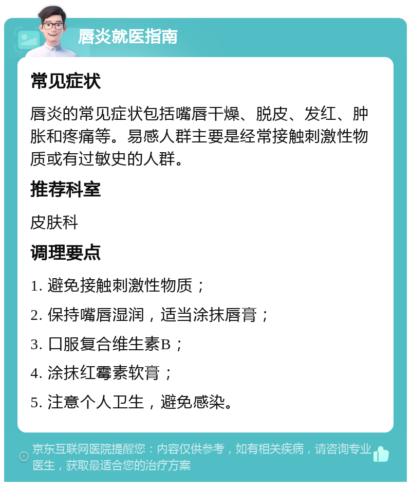 唇炎就医指南 常见症状 唇炎的常见症状包括嘴唇干燥、脱皮、发红、肿胀和疼痛等。易感人群主要是经常接触刺激性物质或有过敏史的人群。 推荐科室 皮肤科 调理要点 1. 避免接触刺激性物质； 2. 保持嘴唇湿润，适当涂抹唇膏； 3. 口服复合维生素B； 4. 涂抹红霉素软膏； 5. 注意个人卫生，避免感染。