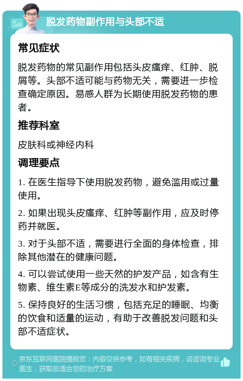 脱发药物副作用与头部不适 常见症状 脱发药物的常见副作用包括头皮瘙痒、红肿、脱屑等。头部不适可能与药物无关，需要进一步检查确定原因。易感人群为长期使用脱发药物的患者。 推荐科室 皮肤科或神经内科 调理要点 1. 在医生指导下使用脱发药物，避免滥用或过量使用。 2. 如果出现头皮瘙痒、红肿等副作用，应及时停药并就医。 3. 对于头部不适，需要进行全面的身体检查，排除其他潜在的健康问题。 4. 可以尝试使用一些天然的护发产品，如含有生物素、维生素E等成分的洗发水和护发素。 5. 保持良好的生活习惯，包括充足的睡眠、均衡的饮食和适量的运动，有助于改善脱发问题和头部不适症状。