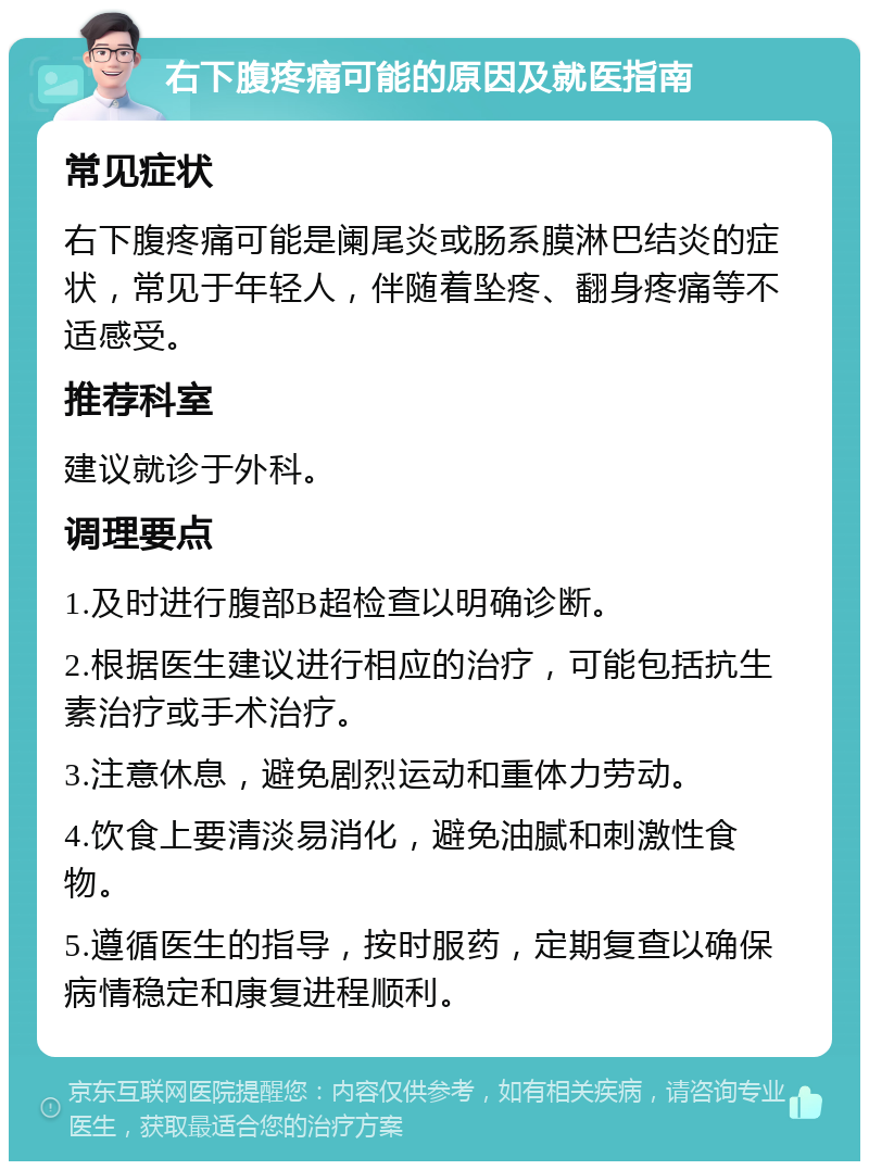 右下腹疼痛可能的原因及就医指南 常见症状 右下腹疼痛可能是阑尾炎或肠系膜淋巴结炎的症状，常见于年轻人，伴随着坠疼、翻身疼痛等不适感受。 推荐科室 建议就诊于外科。 调理要点 1.及时进行腹部B超检查以明确诊断。 2.根据医生建议进行相应的治疗，可能包括抗生素治疗或手术治疗。 3.注意休息，避免剧烈运动和重体力劳动。 4.饮食上要清淡易消化，避免油腻和刺激性食物。 5.遵循医生的指导，按时服药，定期复查以确保病情稳定和康复进程顺利。