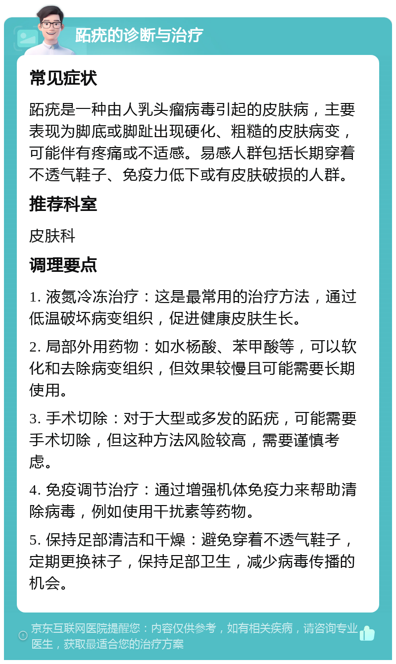 跖疣的诊断与治疗 常见症状 跖疣是一种由人乳头瘤病毒引起的皮肤病，主要表现为脚底或脚趾出现硬化、粗糙的皮肤病变，可能伴有疼痛或不适感。易感人群包括长期穿着不透气鞋子、免疫力低下或有皮肤破损的人群。 推荐科室 皮肤科 调理要点 1. 液氮冷冻治疗：这是最常用的治疗方法，通过低温破坏病变组织，促进健康皮肤生长。 2. 局部外用药物：如水杨酸、苯甲酸等，可以软化和去除病变组织，但效果较慢且可能需要长期使用。 3. 手术切除：对于大型或多发的跖疣，可能需要手术切除，但这种方法风险较高，需要谨慎考虑。 4. 免疫调节治疗：通过增强机体免疫力来帮助清除病毒，例如使用干扰素等药物。 5. 保持足部清洁和干燥：避免穿着不透气鞋子，定期更换袜子，保持足部卫生，减少病毒传播的机会。