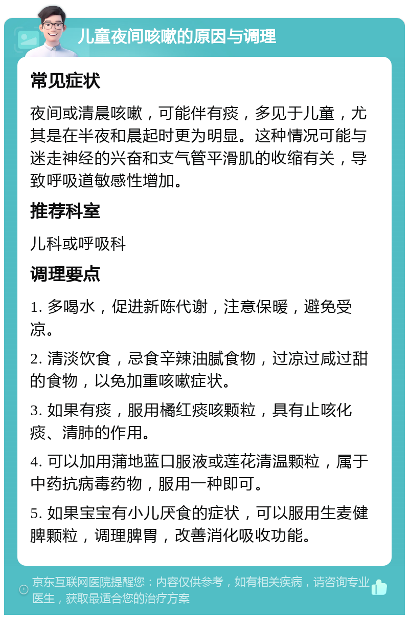 儿童夜间咳嗽的原因与调理 常见症状 夜间或清晨咳嗽，可能伴有痰，多见于儿童，尤其是在半夜和晨起时更为明显。这种情况可能与迷走神经的兴奋和支气管平滑肌的收缩有关，导致呼吸道敏感性增加。 推荐科室 儿科或呼吸科 调理要点 1. 多喝水，促进新陈代谢，注意保暖，避免受凉。 2. 清淡饮食，忌食辛辣油腻食物，过凉过咸过甜的食物，以免加重咳嗽症状。 3. 如果有痰，服用橘红痰咳颗粒，具有止咳化痰、清肺的作用。 4. 可以加用蒲地蓝口服液或莲花清温颗粒，属于中药抗病毒药物，服用一种即可。 5. 如果宝宝有小儿厌食的症状，可以服用生麦健脾颗粒，调理脾胃，改善消化吸收功能。