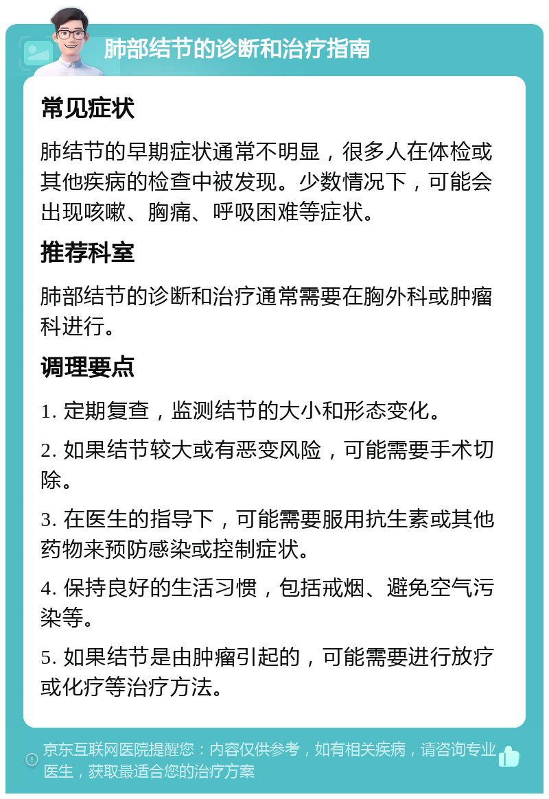 肺部结节的诊断和治疗指南 常见症状 肺结节的早期症状通常不明显，很多人在体检或其他疾病的检查中被发现。少数情况下，可能会出现咳嗽、胸痛、呼吸困难等症状。 推荐科室 肺部结节的诊断和治疗通常需要在胸外科或肿瘤科进行。 调理要点 1. 定期复查，监测结节的大小和形态变化。 2. 如果结节较大或有恶变风险，可能需要手术切除。 3. 在医生的指导下，可能需要服用抗生素或其他药物来预防感染或控制症状。 4. 保持良好的生活习惯，包括戒烟、避免空气污染等。 5. 如果结节是由肿瘤引起的，可能需要进行放疗或化疗等治疗方法。