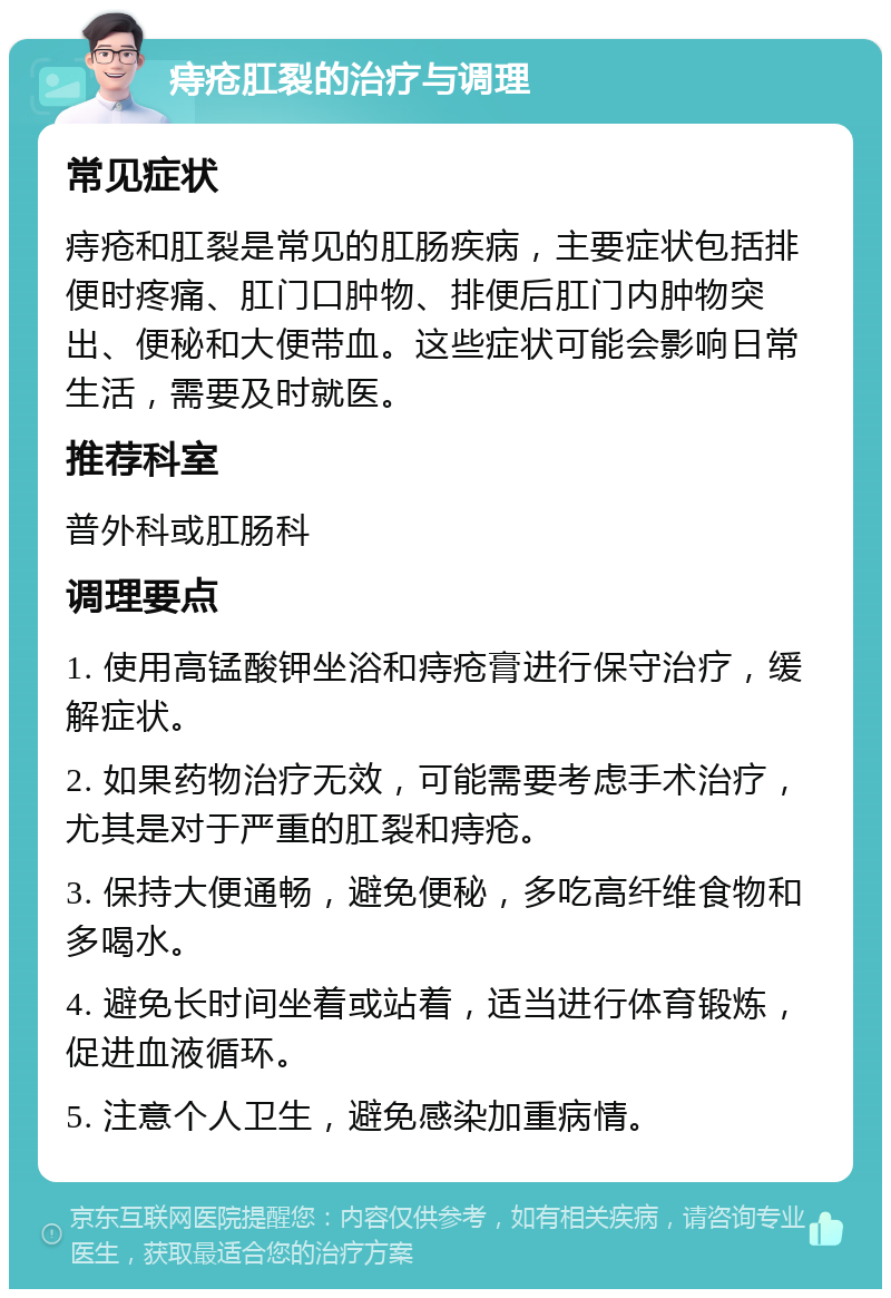 痔疮肛裂的治疗与调理 常见症状 痔疮和肛裂是常见的肛肠疾病，主要症状包括排便时疼痛、肛门口肿物、排便后肛门内肿物突出、便秘和大便带血。这些症状可能会影响日常生活，需要及时就医。 推荐科室 普外科或肛肠科 调理要点 1. 使用高锰酸钾坐浴和痔疮膏进行保守治疗，缓解症状。 2. 如果药物治疗无效，可能需要考虑手术治疗，尤其是对于严重的肛裂和痔疮。 3. 保持大便通畅，避免便秘，多吃高纤维食物和多喝水。 4. 避免长时间坐着或站着，适当进行体育锻炼，促进血液循环。 5. 注意个人卫生，避免感染加重病情。