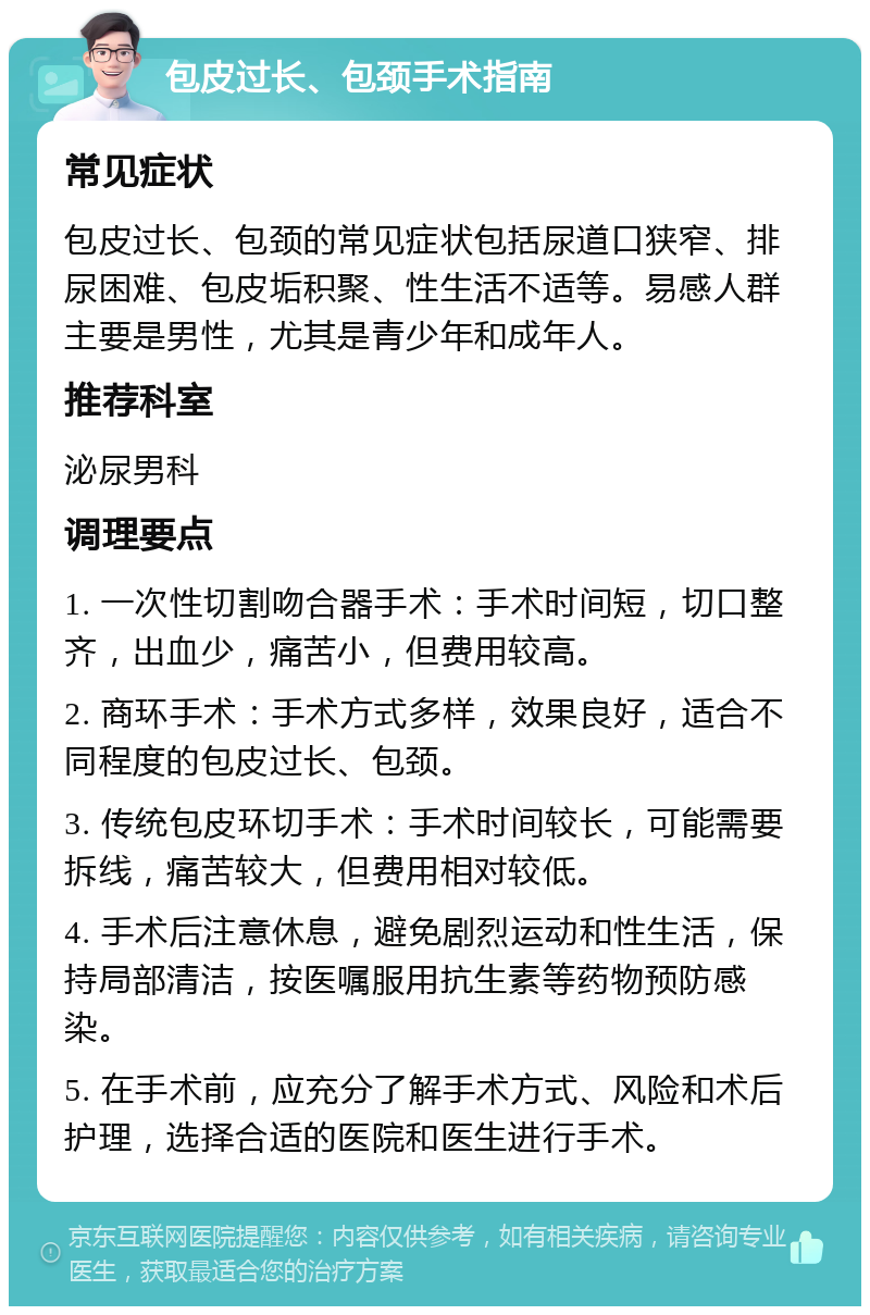 包皮过长、包颈手术指南 常见症状 包皮过长、包颈的常见症状包括尿道口狭窄、排尿困难、包皮垢积聚、性生活不适等。易感人群主要是男性，尤其是青少年和成年人。 推荐科室 泌尿男科 调理要点 1. 一次性切割吻合器手术：手术时间短，切口整齐，出血少，痛苦小，但费用较高。 2. 商环手术：手术方式多样，效果良好，适合不同程度的包皮过长、包颈。 3. 传统包皮环切手术：手术时间较长，可能需要拆线，痛苦较大，但费用相对较低。 4. 手术后注意休息，避免剧烈运动和性生活，保持局部清洁，按医嘱服用抗生素等药物预防感染。 5. 在手术前，应充分了解手术方式、风险和术后护理，选择合适的医院和医生进行手术。