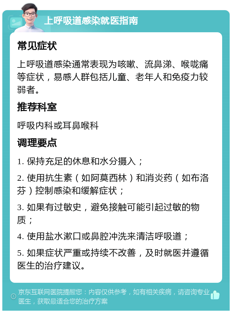 上呼吸道感染就医指南 常见症状 上呼吸道感染通常表现为咳嗽、流鼻涕、喉咙痛等症状，易感人群包括儿童、老年人和免疫力较弱者。 推荐科室 呼吸内科或耳鼻喉科 调理要点 1. 保持充足的休息和水分摄入； 2. 使用抗生素（如阿莫西林）和消炎药（如布洛芬）控制感染和缓解症状； 3. 如果有过敏史，避免接触可能引起过敏的物质； 4. 使用盐水漱口或鼻腔冲洗来清洁呼吸道； 5. 如果症状严重或持续不改善，及时就医并遵循医生的治疗建议。