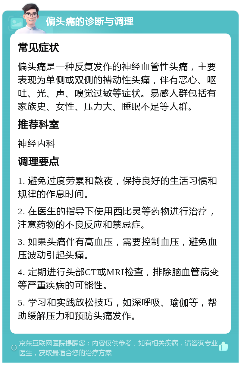 偏头痛的诊断与调理 常见症状 偏头痛是一种反复发作的神经血管性头痛，主要表现为单侧或双侧的搏动性头痛，伴有恶心、呕吐、光、声、嗅觉过敏等症状。易感人群包括有家族史、女性、压力大、睡眠不足等人群。 推荐科室 神经内科 调理要点 1. 避免过度劳累和熬夜，保持良好的生活习惯和规律的作息时间。 2. 在医生的指导下使用西比灵等药物进行治疗，注意药物的不良反应和禁忌症。 3. 如果头痛伴有高血压，需要控制血压，避免血压波动引起头痛。 4. 定期进行头部CT或MRI检查，排除脑血管病变等严重疾病的可能性。 5. 学习和实践放松技巧，如深呼吸、瑜伽等，帮助缓解压力和预防头痛发作。