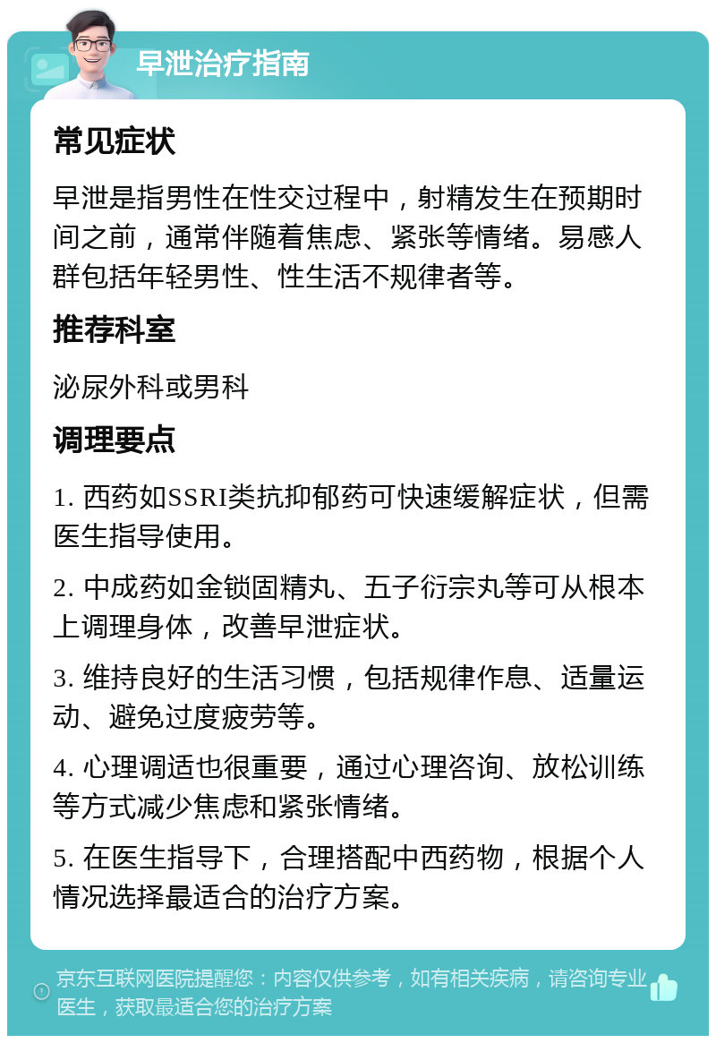 早泄治疗指南 常见症状 早泄是指男性在性交过程中，射精发生在预期时间之前，通常伴随着焦虑、紧张等情绪。易感人群包括年轻男性、性生活不规律者等。 推荐科室 泌尿外科或男科 调理要点 1. 西药如SSRI类抗抑郁药可快速缓解症状，但需医生指导使用。 2. 中成药如金锁固精丸、五子衍宗丸等可从根本上调理身体，改善早泄症状。 3. 维持良好的生活习惯，包括规律作息、适量运动、避免过度疲劳等。 4. 心理调适也很重要，通过心理咨询、放松训练等方式减少焦虑和紧张情绪。 5. 在医生指导下，合理搭配中西药物，根据个人情况选择最适合的治疗方案。