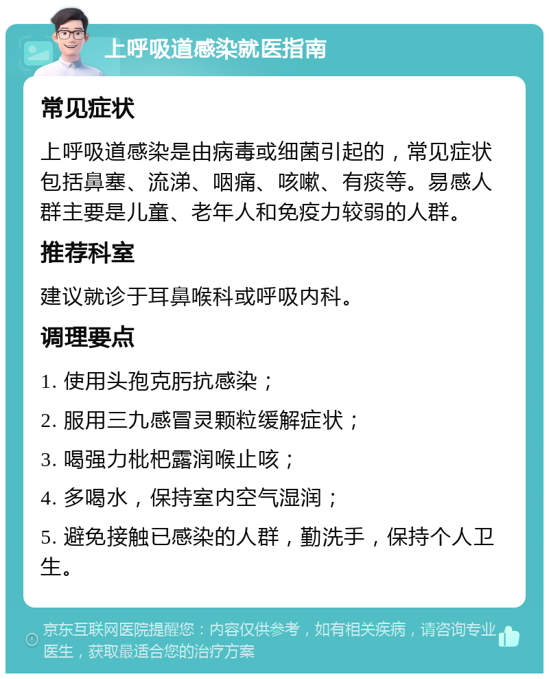 上呼吸道感染就医指南 常见症状 上呼吸道感染是由病毒或细菌引起的，常见症状包括鼻塞、流涕、咽痛、咳嗽、有痰等。易感人群主要是儿童、老年人和免疫力较弱的人群。 推荐科室 建议就诊于耳鼻喉科或呼吸内科。 调理要点 1. 使用头孢克肟抗感染； 2. 服用三九感冒灵颗粒缓解症状； 3. 喝强力枇杷露润喉止咳； 4. 多喝水，保持室内空气湿润； 5. 避免接触已感染的人群，勤洗手，保持个人卫生。