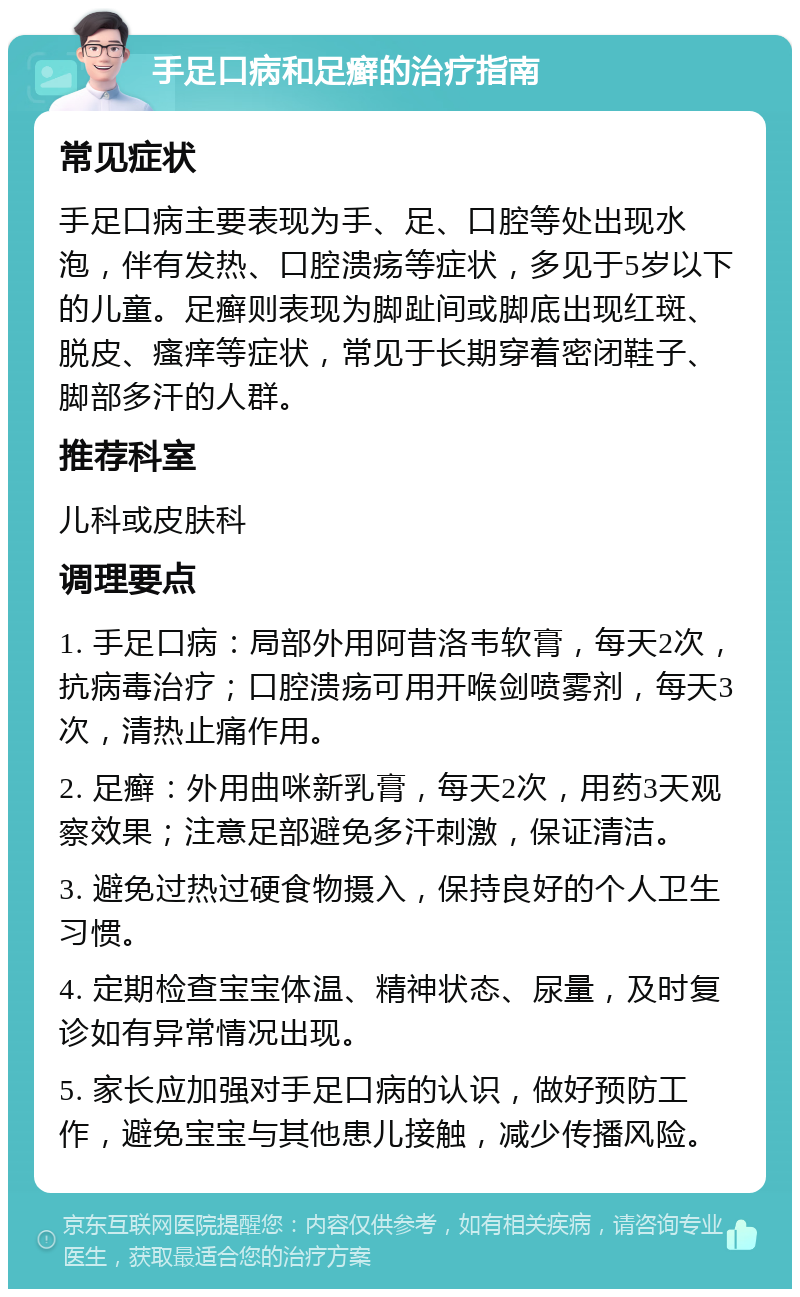 手足口病和足癣的治疗指南 常见症状 手足口病主要表现为手、足、口腔等处出现水泡，伴有发热、口腔溃疡等症状，多见于5岁以下的儿童。足癣则表现为脚趾间或脚底出现红斑、脱皮、瘙痒等症状，常见于长期穿着密闭鞋子、脚部多汗的人群。 推荐科室 儿科或皮肤科 调理要点 1. 手足口病：局部外用阿昔洛韦软膏，每天2次，抗病毒治疗；口腔溃疡可用开喉剑喷雾剂，每天3次，清热止痛作用。 2. 足癣：外用曲咪新乳膏，每天2次，用药3天观察效果；注意足部避免多汗刺激，保证清洁。 3. 避免过热过硬食物摄入，保持良好的个人卫生习惯。 4. 定期检查宝宝体温、精神状态、尿量，及时复诊如有异常情况出现。 5. 家长应加强对手足口病的认识，做好预防工作，避免宝宝与其他患儿接触，减少传播风险。