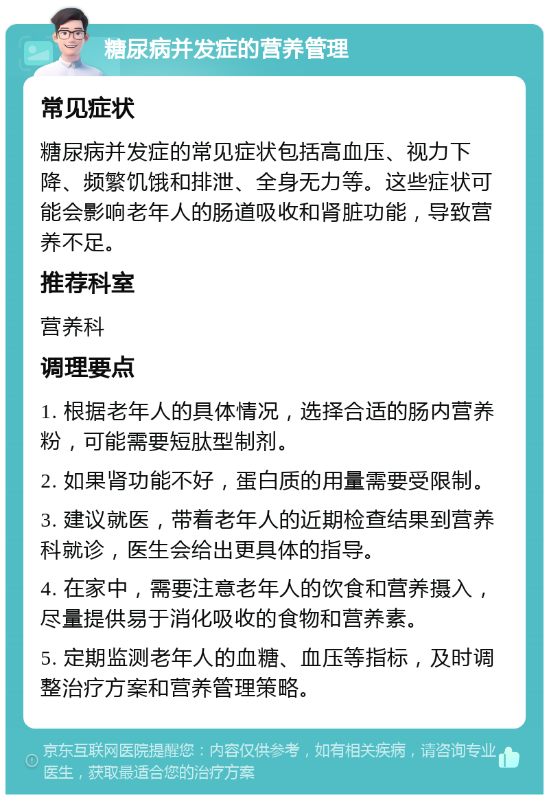 糖尿病并发症的营养管理 常见症状 糖尿病并发症的常见症状包括高血压、视力下降、频繁饥饿和排泄、全身无力等。这些症状可能会影响老年人的肠道吸收和肾脏功能，导致营养不足。 推荐科室 营养科 调理要点 1. 根据老年人的具体情况，选择合适的肠内营养粉，可能需要短肽型制剂。 2. 如果肾功能不好，蛋白质的用量需要受限制。 3. 建议就医，带着老年人的近期检查结果到营养科就诊，医生会给出更具体的指导。 4. 在家中，需要注意老年人的饮食和营养摄入，尽量提供易于消化吸收的食物和营养素。 5. 定期监测老年人的血糖、血压等指标，及时调整治疗方案和营养管理策略。