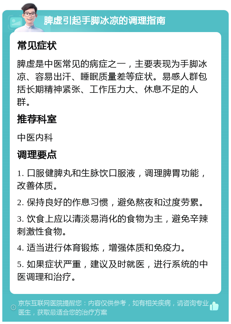 脾虚引起手脚冰凉的调理指南 常见症状 脾虚是中医常见的病症之一，主要表现为手脚冰凉、容易出汗、睡眠质量差等症状。易感人群包括长期精神紧张、工作压力大、休息不足的人群。 推荐科室 中医内科 调理要点 1. 口服健脾丸和生脉饮口服液，调理脾胃功能，改善体质。 2. 保持良好的作息习惯，避免熬夜和过度劳累。 3. 饮食上应以清淡易消化的食物为主，避免辛辣刺激性食物。 4. 适当进行体育锻炼，增强体质和免疫力。 5. 如果症状严重，建议及时就医，进行系统的中医调理和治疗。