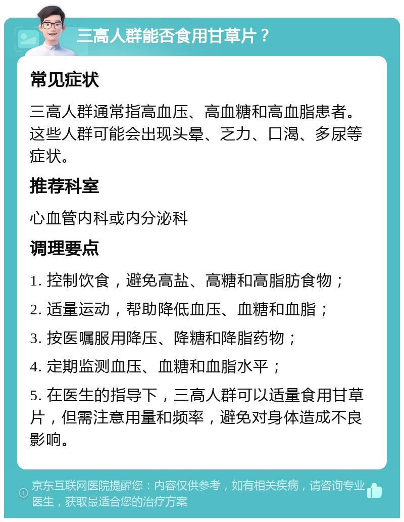 三高人群能否食用甘草片？ 常见症状 三高人群通常指高血压、高血糖和高血脂患者。这些人群可能会出现头晕、乏力、口渴、多尿等症状。 推荐科室 心血管内科或内分泌科 调理要点 1. 控制饮食，避免高盐、高糖和高脂肪食物； 2. 适量运动，帮助降低血压、血糖和血脂； 3. 按医嘱服用降压、降糖和降脂药物； 4. 定期监测血压、血糖和血脂水平； 5. 在医生的指导下，三高人群可以适量食用甘草片，但需注意用量和频率，避免对身体造成不良影响。