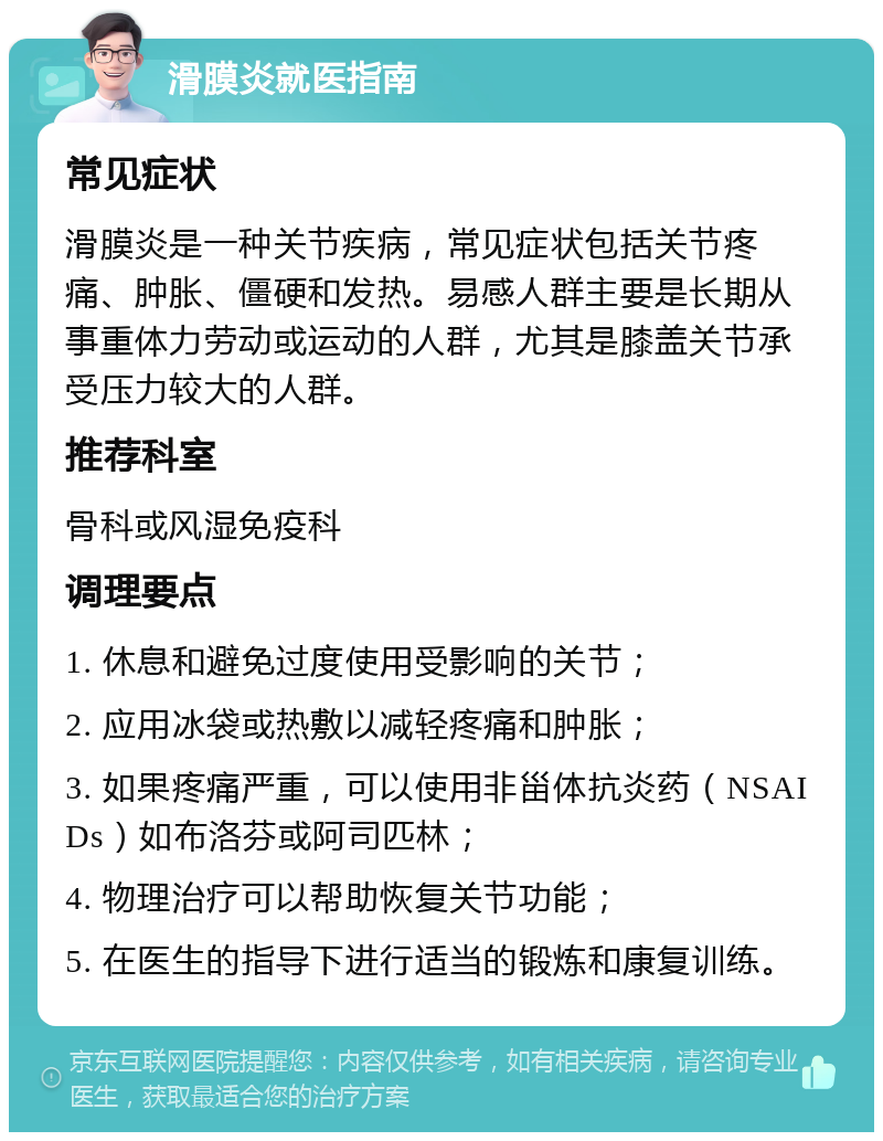 滑膜炎就医指南 常见症状 滑膜炎是一种关节疾病，常见症状包括关节疼痛、肿胀、僵硬和发热。易感人群主要是长期从事重体力劳动或运动的人群，尤其是膝盖关节承受压力较大的人群。 推荐科室 骨科或风湿免疫科 调理要点 1. 休息和避免过度使用受影响的关节； 2. 应用冰袋或热敷以减轻疼痛和肿胀； 3. 如果疼痛严重，可以使用非甾体抗炎药（NSAIDs）如布洛芬或阿司匹林； 4. 物理治疗可以帮助恢复关节功能； 5. 在医生的指导下进行适当的锻炼和康复训练。