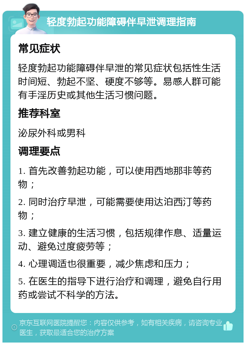 轻度勃起功能障碍伴早泄调理指南 常见症状 轻度勃起功能障碍伴早泄的常见症状包括性生活时间短、勃起不坚、硬度不够等。易感人群可能有手淫历史或其他生活习惯问题。 推荐科室 泌尿外科或男科 调理要点 1. 首先改善勃起功能，可以使用西地那非等药物； 2. 同时治疗早泄，可能需要使用达泊西汀等药物； 3. 建立健康的生活习惯，包括规律作息、适量运动、避免过度疲劳等； 4. 心理调适也很重要，减少焦虑和压力； 5. 在医生的指导下进行治疗和调理，避免自行用药或尝试不科学的方法。