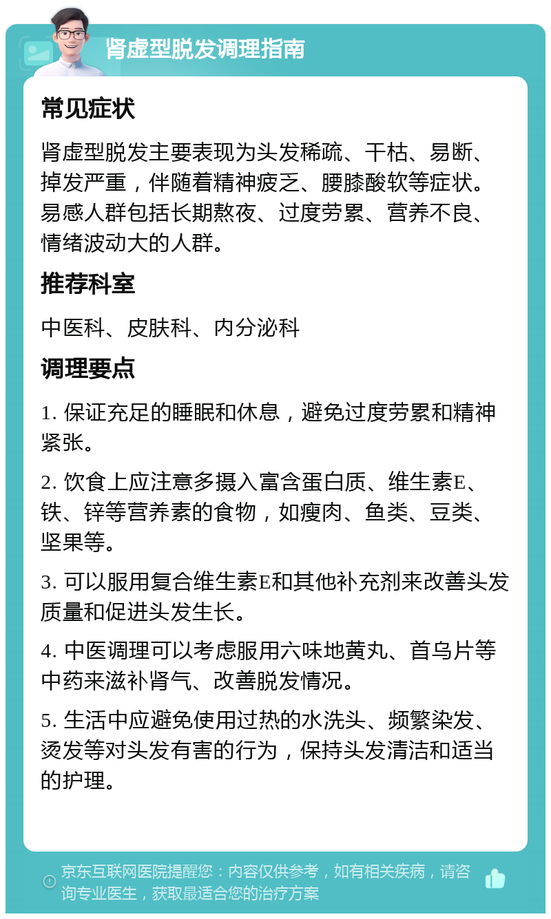 肾虚型脱发调理指南 常见症状 肾虚型脱发主要表现为头发稀疏、干枯、易断、掉发严重，伴随着精神疲乏、腰膝酸软等症状。易感人群包括长期熬夜、过度劳累、营养不良、情绪波动大的人群。 推荐科室 中医科、皮肤科、内分泌科 调理要点 1. 保证充足的睡眠和休息，避免过度劳累和精神紧张。 2. 饮食上应注意多摄入富含蛋白质、维生素E、铁、锌等营养素的食物，如瘦肉、鱼类、豆类、坚果等。 3. 可以服用复合维生素E和其他补充剂来改善头发质量和促进头发生长。 4. 中医调理可以考虑服用六味地黄丸、首乌片等中药来滋补肾气、改善脱发情况。 5. 生活中应避免使用过热的水洗头、频繁染发、烫发等对头发有害的行为，保持头发清洁和适当的护理。